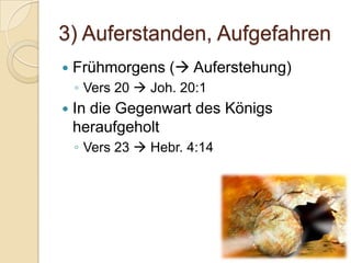 3) Auferstanden, Aufgefahren
   Frühmorgens ( Auferstehung)
    ◦ Vers 20  Joh. 20:1
   In die Gegenwart des Königs
    heraufgeholt
    ◦ Vers 23  Hebr. 4:14
 