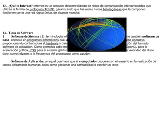 13.- ¿Qué es Internet?  Internet es un conjunto descentralizado de  redes de comunicación  interconectadas que utilizan la familia de  protocolos TCP/IP , garantizando que las redes físicas  heterogéneas  que la componen funcionen como una red lógica única, de alcance mundial.        14.- Tipos de Software           Software de Sistema :  En terminología informática el  software de sistema , denominado también  software de base , consiste en  programas informáticos  que sirven para controlar e interactuar con el  sistema operativo , proporcionando control sobre el  hardware  y dando soporte a otros  programas ; en contraposición del llamado  software de aplicación . Como ejemplos cabe mencionar a las  bibliotecas  como por ejemplo  OpenGL  para la aceleración gráfica,  PNG  para el sistema gráfico o  demonios  que controlan la temperatura, la velocidad del disco duro, como  hdparm , o la frecuencia del  procesador  como  cpudyn .             Software de Aplicación:  e s aquel que hace que el  computador  coopere con el  usuario  en la realización de tareas típicamente humanas, tales como gestionar una contabilidad o escribir un texto.    