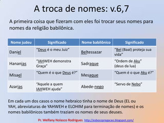 A troca de nomes: v.6,7A primeira coisa que fizeram com eles foi trocar seus nomes para nomes da religião babilônica.Em cada um dos casos o nome hebraico tinha o nome de Deus (EL ou YAH, abreviaturas de YAHWEH e ELOHIM para terminação de nomes) e os nomes babilônicos também traziam os nomes de seus deuses.Pr. Welfany NolascoRodrigues  http://esbocopregacao.blogspot.com/