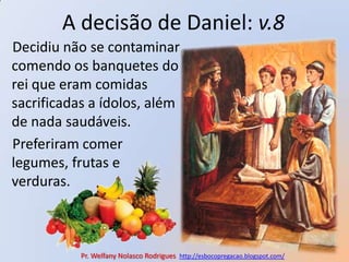 A decisão de Daniel: v.8Decidiu não se contaminar comendo os banquetes do rei que eram comidas sacrificadas a ídolos, além de nada saudáveis.Preferiram comer legumes, frutas e verduras.Pr. Welfany NolascoRodrigues  http://esbocopregacao.blogspot.com/