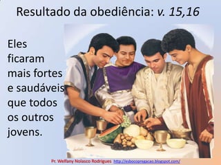 Resultado da obediência: v. 15,16Eles ficaram mais fortes e saudáveis que todos os outros jovens. Pr. Welfany NolascoRodrigues  http://esbocopregacao.blogspot.com/