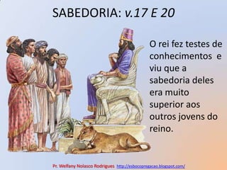SABEDORIA: v.17 E 20O rei fez testes de conhecimentos  e viu que a  sabedoria deles era muito superior aos outros jovens do reino.Pr. Welfany NolascoRodrigues  http://esbocopregacao.blogspot.com/