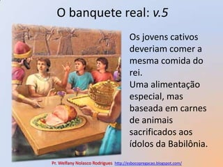 O banquete real: v.5Os jovens cativos deveriam comer a mesma comida do rei.Uma alimentação especial, mas baseada em carnes de animais sacrificados aos ídolos da Babilônia.Pr. Welfany NolascoRodrigues  http://esbocopregacao.blogspot.com/