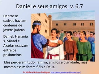Daniel e seus amigos: v. 6,7Dentre os cativos haviam centenas de jovens judeus.Daniel, Hananias, Misael e Azarias estavam entre os prisioneiros. Eles perderam tudo, família, amigos e dignidade, mas mesmo assim foram fiéis a Deus.Pr. Welfany NolascoRodrigues  http://esbocopregacao.blogspot.com/