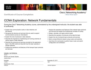 Certificate of Course Completion


CCNA Exploration: Network Fundamentals
                     ®
During the Cisco Networking Academy course, administered by the undersigned instructor, the student was able
to proficiently:

   Explain how communication works in data networks and                     Analyze the operations and features of the network layer protocols
   the Internet                                                             and services and explain the fundamental concepts of routing
   Recognize the devices and services that are used to support              Design, calculate, and apply subnet masks
   communications across an internetwork                                    Describe the operation of protocols at the data link layer
   Explain the role of protocols in data networks                           Explain the role of physical layer protocols and services
   Describe the importance of addressing and naming schemes at              Build a simple Ethernet network using routers and switches
   various layers of data networks
                                                                            Use Cisco CLI commands to perform basic router and switch
   Describe the protocols and services provided by the application          configuration and verification
   layer in the OSI model and describe how this layer operates in
   sample networks
   Analyze the operations and features of the transport layer protocols
   and services


DANIEL KATEREGA
Student
Women and Gender Studies
Academy Name

Kampala                                                                   November 30, 2011
Location                                                                  Date

Nyakahuma, Frank
Instructor                                                                Instructor Signature
 
