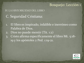 C. Seguridad Cristiana:
1. El libro es inspirado, infalible e inerróneo como
Palabra de Dios.
2. Dios no puede mentir (Tit. 1:2)
3. Cristo afirma específicamente el libro Mt. 5:18-
19 y los apóstoles 2 Ped. 1:19-21.
Bosquejo: Lección 1
 