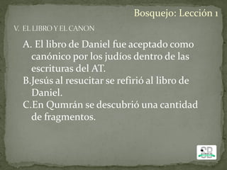 A. El libro de Daniel fue aceptado como
canónico por los judíos dentro de las
escrituras del AT.
B.Jesús al resucitar se refirió al libro de
Daniel.
C.En Qumrán se descubrió una cantidad
de fragmentos.
Bosquejo: Lección 1
 