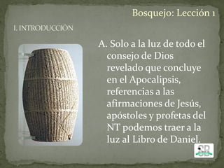 A. Solo a la luz de todo el
consejo de Dios
revelado que concluye
en el Apocalipsis,
referencias a las
afirmaciones de Jesús,
apóstoles y profetas del
NT podemos traer a la
luz al Libro de Daniel.
Bosquejo: Lección 1
 