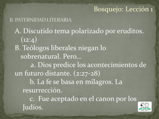 A. Discutido tema polarizado por eruditos.
(12:4)
B. Teólogos liberales niegan lo
sobrenatural. Pero…
a. Dios predice los acontecimientos de
un futuro distante. (2:27-28)
b. La fe se basa en milagros. La
resurrección.
c. Fue aceptado en el canon por los
Judíos.
Bosquejo: Lección 1
 