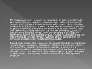  De todas maneras, la demanda por soluciones se está intensificando.
Algunos gobiernos y un grupo de puertos con poder comercial están
demostrando que las acciones locales pueden repercutir en el ámbito
internacional. Desde el 1 de enero de este año, el estado de California
exige a los barcos que se acerquen a menos de 24 millas de sus costas
que usen combustibles limpios en sus motores auxiliares. La medida,
similar a otra aprobada por la Unión Europea para el Mar Báltico,
restringe el acceso a los puertos de Los Ángeles y Long Beach, los dos
más grandes de Estados Unidos. Aquellos que no cumplan con las
normas se arriesgan a ser multados o incautados.
La industria naviera está preocupada por la posibilidad de que gobiernos
de todo el mundo adopten estándares distintos sobre combustibles y
emisiones. Por razones comerciales, la mayoría de los dueños y
operadores navieros prefieren usar el combustible más barato, aunque
sea más sucio, cuando están en áreas no protegidas. Y el proceso para
cambiar de un combustible a otro es complicado y potencialmente
peligroso.
 