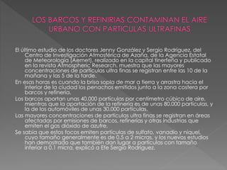 El último estudio de los doctores Jenny González y Sergio Rodríguez, del
Centro de Investigación Atmosférica de Azaña, de la Agencia Estatal
de Meteorología (Aemet), realizado en la capital tinerfeña y publicado
en la revista Atmospheric Research, muestra que las mayores
concentraciones de partículas ultra finas se registran entre las 10 de la
mañana y las 5 de la tarde.
En esas horas es cuando la brisa sopla de mar a tierra y arrastra hacia el
interior de la ciudad los penachos emitidos junto a la zona costera por
barcos y refinería.
Los barcos aportan unas 40.000 partículas por centímetro cúbico de aire,
mientras que la aportación de la refinería es de unas 80.000 partículas, y
la de los automóviles de unas 30.000 partículas.
Las mayores concentraciones de partículas ultra finas se registran en áreas
afectadas por emisiones de barcos, refinerías y otras industrias que
emiten el gas dióxido de azufre.
Se sabía que estos focos emiten partículas de sulfato, vanadio y níquel,
cuyo tamaño generalmente es de 0.5 a 2 micras, y los nuevos estudios
han demostrado que también dan lugar a partículas con tamaño
inferior a 0.1 micra, explicó a Efe Sergio Rodríguez.
 
