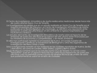 El Centro de Investigación Atmosférica de Azaña realiza estas mediciones desde hace más
de cuatro años en Santa Cruz de Tenerife.
Los investigadores recuerdan que en un estudio realizado en Santa Cruz de Tenerife por el
Hospital Universitario de Canarias y el Centro de Investigación Atmosférica de Azaña,
publicado en la Revista Española de Cardiología, se identificó una asociación entre
exposición a partículas ultra finas en el aire ambiente e ingresos hospitalarios por
insuficiencia cardíaca.
Los estudios del Centro de Investigación Atmosférica de Azaña sobre el impacto de las
emisiones de partículas ultra finas en la calidad del aire urbano están financiados por
los ministerios de Economía y Competitividad, y de Medio Ambiente.
En ellos han participado también la Universidad de Huelva, el Consejo Superior de
Investigaciones Científicas, la Universidad de Birmingham y otros tres organismos de
investigación del Reino Unido y Suiza.
Estas investigaciones también se han realizado en las ciudades españolas de Huelva, Sevilla
y Barcelona, así como en Londres, Milán (Italia), Lugano y Berna (Suiza).
Sergio Rodríguez comentó que en los estudios Santa Cruz de Tenerife ha servido como
"laboratorio", pues en un espacio reducido hay varios focos importantes de partículas
ultra finas y eso ha permitido poner a punto las diversas técnicas de análisis de datos
que posteriormente se usaron en el resto de ciudades.
 