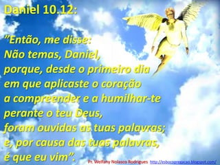 Daniel 10.12:”Então, me disse: Não temas, Daniel, porque, desde o primeiro dia em que aplicaste o coração a compreender e a humilhar-te perante o teu Deus, foram ouvidas as tuas palavras; e, por causa das tuas palavras, é que eu vim”.A batalha espiritual: v.9-21Pr. Welfany NolascoRodrigues  http://esbocopregacao.blogspot.com/