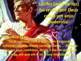 Lúcifer (anjo de luz) foi criado por Deus como um anjo poderoso.Quem são os demônios?De onde vieram?Ezequiel 28.14,15:“Eu te coloquei com o querubim da guarda; estiveste sobre o monte santo de Deus; ... Perfeito eras nos teus caminhos, desde o dia em que foste criado, até que em ti se achou iniqüidade”. Pr. Welfany NolascoRodrigues  http://esbocopregacao.blogspot.com/