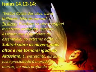 Isaías 14.12-14:“Então! Caíste dos céus, astro brilhante, filho da aurora! ... Tu dizias: Escalarei os céus e erigirei meu trono acima das estrelas. Assentar-me-ei no monte da assembléia, no extremo norte.  Subirei sobre as nuvens mais altas e me tornarei igual ao Altíssimo. E, entretanto, eis que foste precipitado à morada dos mortos, ao mais profundo abismo”Pr. Welfany NolascoRodrigues  http://esbocopregacao.blogspot.com/