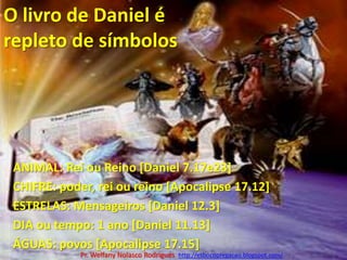 O livro de Daniel é repleto de símbolos ANIMAL: Rei ou Reino [Daniel 7.17e23]CHIFRE: poder, rei ou reino [Apocalipse 17.12]ESTRELAS: Mensageiros [Daniel 12.3]DIA ou tempo: 1 ano [Daniel 11.13]ÁGUAS: povos [Apocalipse 17.15]Pr. Welfany NolascoRodrigues  http://esbocopregacao.blogspot.com/
