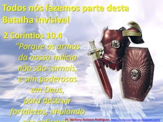 Todos nós fazemos parte desta Batalha invisível2 Coríntios 10.4“Porque as armas da nossa milícia não são carnais, e sim poderosas em Deus, para destruir fortalezas, anulando nós sofismas”Pr. Welfany NolascoRodrigues  http://esbocopregacao.blogspot.com/