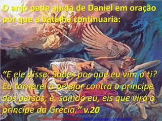 O anjo pede ajuda de Daniel em oração por que a batalha continuaria:“E ele disse: Sabes por que eu vim a ti? Eu tornarei a pelejar contra o príncipe dos persas; e, saindo eu, eis que virá o príncipe da Grécia.” v.20Pr. Welfany NolascoRodrigues  http://esbocopregacao.blogspot.com/