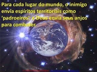 Para cada lugar do mundo, o inimigo envia espíritos territoriais como ‘padroeiros’, e Deus envia seus anjos para combater.Pr. Welfany NolascoRodrigues  http://esbocopregacao.blogspot.com/