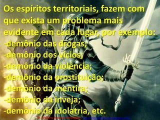 Os espíritos territoriais, fazem com que exista um problema mais evidente em cada lugar, por exemplo:-demônio das drogas;-demônio dos vícios;-demônio da violência; -demônio da prostituição;demônio da mentira;-demônio da inveja;-demônio da idolatria, etc.Pr. Welfany NolascoRodrigues  http://esbocopregacao.blogspot.com/