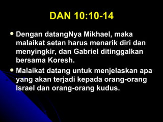 DAN 10:10-14
 Dengan datangNya Mikhael, maka
  malaikat setan harus menarik diri dan
  menyingkir, dan Gabriel ditinggalkan
  bersama Koresh.
 Malaikat datang untuk menjelaskan apa
  yang akan terjadi kepada orang-orang
  Israel dan orang-orang kudus.
 