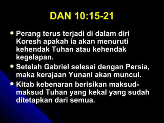DAN 10:15-21
 Perang terus terjadi di dalam diri
  Koresh apakah ia akan menuruti
  kehendak Tuhan atau kehendak
  kegelapan.
 Setelah Gabriel selesai dengan Persia,
  maka kerajaan Yunani akan muncul.
 Kitab kebenaran berisikan maksud-
  maksud Tuhan yang kekal yang sudah
  ditetapkan dari semua.
 