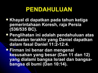 PENDAHULUAN
 Khayal di dapatkan pada tahun ketiga
  pemerintahaan Koresh, raja Persia
  (536/535 BC).
 Penglihatan ini adalah pendahuluan atas
  nubuatan terakhir yang Daniel dapatkan
  dalam fasal Daniel 11:2-12:4.
 Firman ini benar dan mengenai
  kesusahan yang besar (Dan 11 dan 12)
  yang dialami bangsa Israel dan bangsa-
  bangsa di bumi (Dan 10:14).
 
