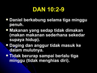 DAN 10:2-9
 Daniel berkabung selama tiga minggu
  penuh.
 Makanan yang sedap tidak dimakan
  (makan makanan sederhana sekedar
  supaya hidup).
 Daging dan anggur tidak masuk ke
  dalam mulutnya.
 Tidak berurap sampai berlalu tiga
  minggu (tidak menghias diri).
 