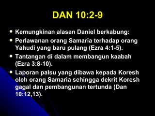 DAN 10:2-9
   Kemungkinan alasan Daniel berkabung:
   Perlawanan orang Samaria terhadap orang
    Yahudi yang baru pulang (Ezra 4:1-5).
   Tantangan di dalam membangun kaabah
    (Ezra 3:8-10).
   Laporan palsu yang dibawa kepada Koresh
    oleh orang Samaria sehingga dekrit Koresh
    gagal dan pembangunan tertunda (Dan
    10:12,13).
 