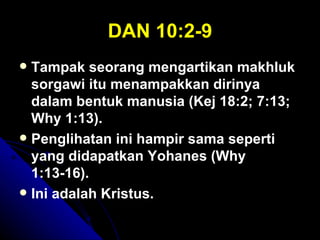 DAN 10:2-9
 Tampak seorang mengartikan makhluk
  sorgawi itu menampakkan dirinya
  dalam bentuk manusia (Kej 18:2; 7:13;
  Why 1:13).
 Penglihatan ini hampir sama seperti
  yang didapatkan Yohanes (Why
  1:13-16).
 Ini adalah Kristus.
 