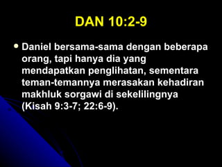 DAN 10:2-9
   Daniel bersama-sama dengan beberapa
    orang, tapi hanya dia yang
    mendapatkan penglihatan, sementara
    teman-temannya merasakan kehadiran
    makhluk sorgawi di sekelilingnya
    (Kisah 9:3-7; 22:6-9).
 