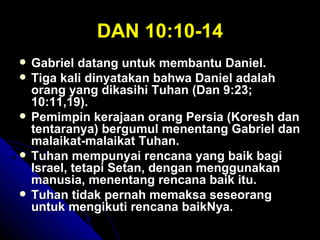 DAN 10:10-14
   Gabriel datang untuk membantu Daniel.
   Tiga kali dinyatakan bahwa Daniel adalah
    orang yang dikasihi Tuhan (Dan 9:23;
    10:11,19).
   Pemimpin kerajaan orang Persia (Koresh dan
    tentaranya) bergumul menentang Gabriel dan
    malaikat-malaikat Tuhan.
   Tuhan mempunyai rencana yang baik bagi
    Israel, tetapi Setan, dengan menggunakan
    manusia, menentang rencana baik itu.
   Tuhan tidak pernah memaksa seseorang
    untuk mengikuti rencana baikNya.
 