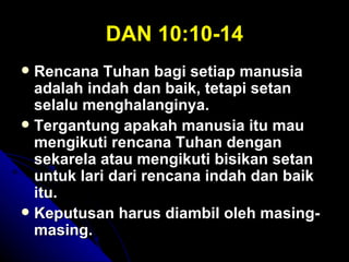 DAN 10:10-14
 Rencana Tuhan bagi setiap manusia
  adalah indah dan baik, tetapi setan
  selalu menghalanginya.
 Tergantung apakah manusia itu mau
  mengikuti rencana Tuhan dengan
  sekarela atau mengikuti bisikan setan
  untuk lari dari rencana indah dan baik
  itu.
 Keputusan harus diambil oleh masing-
  masing.
 