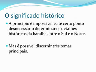 O significado histórico
 A princípio é impossível e até certo ponto
desnecessário determinar os detalhes
históricos da batalha entre o Sul e o Norte.
 Mas é possível discernir três temas
principais.
 