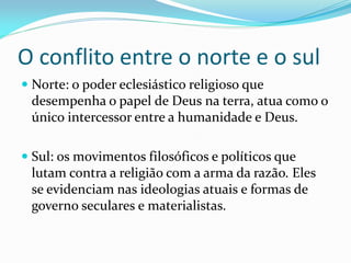 O conflito entre o norte e o sul
 Norte: o poder eclesiástico religioso que
desempenha o papel de Deus na terra, atua como o
único intercessor entre a humanidade e Deus.
 Sul: os movimentos filosóficos e políticos que
lutam contra a religião com a arma da razão. Eles
se evidenciam nas ideologias atuais e formas de
governo seculares e materialistas.
 