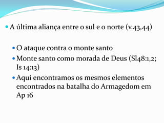  A última aliança entre o sul e o norte (v.43,44)
 O ataque contra o monte santo
 Monte santo como morada de Deus (Sl48:1,2;
Is 14:13)
 Aqui encontramos os mesmos elementos
encontrados na batalha do Armagedom em
Ap 16
 