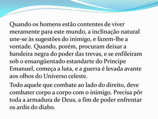 Quando os homens estão contentes de viver
meramente para este mundo, a inclinação natural
une-se às sugestões do inimigo, e fazem-lhe a
vontade. Quando, porém, procuram deixar a
bandeira negra do poder das trevas, e se enfileiram
sob o ensangüentado estandarte do Príncipe
Emanuel, começa a luta, e a guerra é levada avante
aos olhos do Universo celeste.
Todo aquele que combate ao lado do direito, deve
combater corpo a corpo com o inimigo. Precisa pôr
toda a armadura de Deus, a fim de poder enfrentar
os ardis do diabo.
 