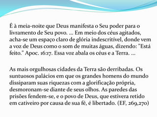 É à meia-noite que Deus manifesta o Seu poder para o
livramento de Seu povo. ... Em meio dos céus agitados,
acha-se um espaço claro de glória indescritível, donde vem
a voz de Deus como o som de muitas águas, dizendo: "Está
feito." Apoc. 16:17. Essa voz abala os céus e a Terra. ...
As mais orgulhosas cidades da Terra são derribadas. Os
suntuosos palácios em que os grandes homens do mundo
dissiparam suas riquezas com a glorificação própria,
desmoronam-se diante de seus olhos. As paredes das
prisões fendem-se, e o povo de Deus, que estivera retido
em cativeiro por causa de sua fé, é libertado. (EF, 269,270)
 