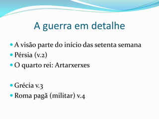 A guerra em detalhe
 A visão parte do início das setenta semana
 Pérsia (v.2)
 O quarto rei: Artarxerxes
 Grécia v.3
 Roma pagã (militar) v.4
 