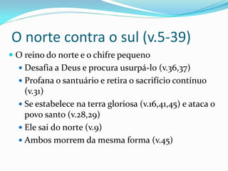 O norte contra o sul (v.5-39)
 O reino do norte e o chifre pequeno
 Desafia a Deus e procura usurpá-lo (v.36,37)
 Profana o santuário e retira o sacrifício contínuo
(v.31)
 Se estabelece na terra gloriosa (v.16,41,45) e ataca o
povo santo (v.28,29)
 Ele sai do norte (v.9)
 Ambos morrem da mesma forma (v.45)
 