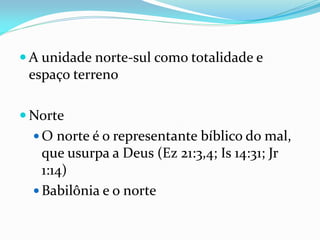  A unidade norte-sul como totalidade e
espaço terreno
 Norte
 O norte é o representante bíblico do mal,
que usurpa a Deus (Ez 21:3,4; Is 14:31; Jr
1:14)
 Babilônia e o norte
 