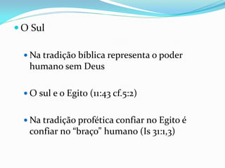  O Sul
 Na tradição bíblica representa o poder
humano sem Deus
 O sul e o Egito (11:43 cf.5:2)
 Na tradição profética confiar no Egito é
confiar no “braço” humano (Is 31:1,3)
 