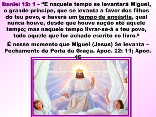 Daniel 12: 1Daniel 12: 1 – “E naquele tempo se levantará Miguel,
o grande príncipe, que se levanta a favor dos filhos
do teu povo, e haverá um tempo de angústia, qual
nunca houve, desde que houve nação até àquele
tempo; mas naquele tempo livrar-se-á o teu povo,
todo aquele que for achado escrito no livro.“
É nesse momento que Miguel (Jesus) Se levanta –
Fechamento da Porta da Graça. Apoc. 22: 11; Apoc.
16
 