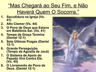 “Mas Chegará ao Seu Fim, e Não
Haverá Quem O Socorra.”
1. Sacudidura na Igreja (Vs.
41)
2. Alto Clamor (Vs. 44)
3. O Povo de Deus que Estava
em Babilônia Sai. (Vs. 41)
4. Tempo da Graça Termina
(Daniel 12:1)
5. Sete Últimas Pragas (Daniel
12:1)
6. Grande Perseguição
(Tempo de Agustia de Jacó)
7. O Sistema de Apoio do
Papado Virá Contra Ele.
(Vs. 45)
8. O Livramento do Povo de
Deus. (Daniel 12:1)
 