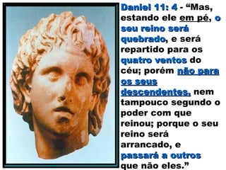 Daniel 11: 4Daniel 11: 4 - “Mas,
estando ele em pé, oo
seu reino seráseu reino será
quebradoquebrado, e será
repartido para os
quatro ventosquatro ventos do
céu; porém não paranão para
os seusos seus
descendentes,descendentes, nem
tampouco segundo o
poder com que
reinou; porque o seu
reino será
arrancado, e
passará a outrospassará a outros
que não eles.”
 