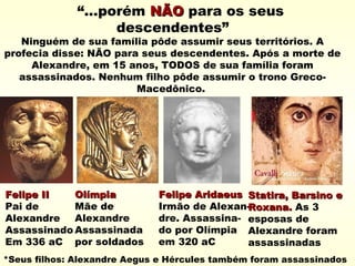 “...porém NÃONÃO para os seus
descendentes”
Ninguém de sua família pôde assumir seus territórios. A
profecia disse: NÃO para seus descendentes. Após a morte de
Alexandre, em 15 anos, TODOS de sua família foram
assassinados. Nenhum filho pôde assumir o trono Greco-
Macedônico.
Felipe IIFelipe II
Pai de
Alexandre
Assassinado
Em 336 aC
OlímpiaOlímpia
Mãe de
Alexandre
Assassinada
por soldados
Felipe AridaeusFelipe Aridaeus
Irmão de Alexan-
dre. Assassina-
do por Olímpia
em 320 aC
Statira, Barsino eStatira, Barsino e
Roxana.Roxana. As 3
esposas de
Alexandre foram
assassinadas
*Seus filhos: Alexandre Aegus e Hércules também foram assassinados
 
