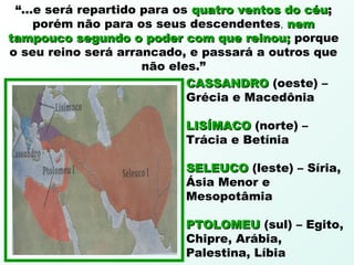 “...e será repartido para os quatro ventos do céuquatro ventos do céu;;
porém não para os seus descendentes, nemnem
tampouco segundo o poder com que reinou;tampouco segundo o poder com que reinou; porque
o seu reino será arrancado, e passará a outros que
não eles.”
CASSANDROCASSANDRO (oeste) –
Grécia e Macedônia
LISÍMACOLISÍMACO (norte) –
Trácia e Betínia
SELEUCOSELEUCO (leste) – Síria,
Ásia Menor e
Mesopotâmia
PTOLOMEUPTOLOMEU (sul) – Egito,
Chipre, Arábia,
Palestina, Líbia
 