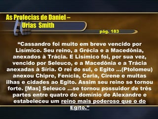 “Cassandro foi muito em breve vencido por
Lisímico. Seu reino, a Grécia e a Macedônia,
anexados à Trácia. E Lisímico foi, por sua vez,
vencido por Seleuco, e a Macedônia e a Trácia
anexadas à Síria. O rei do sul, o Egito …(Ptolomeu)
anexou Chipre, Fenícia, Caria, Cirene e muitas
ilhas e cidades ao Egito. Assim seu reino se tornou
forte. [Mas] Seleuco …se tornou possuidor de três
partes entre quatro do domínio de Alexandre e
estabeleceu um reino mais poderoso que o do
Egito.”
As Profecias de Daniel –
Urias Smith
pág. 183
 
