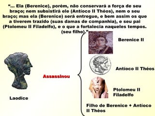 “... Ela (Berenice), porém, não conservará a força de seu
braço; nem subsistirá ele (Antíoco II Théos), nem o seu
braço; mas ela (Berenice) será entregue, e bem assim os que
a tiverem trazido (suas damas de companhia), e seu pai
(Ptolomeu II Filadelfo), e o que a fortalecia naqueles tempos.
(seu filho).”
Laodice
AssassinouAssassinou
Berenice II
Ptolomeu II
Filadelfo
Antíoco II Théos
Filho de Berenice + Antíoco
II Théos
 