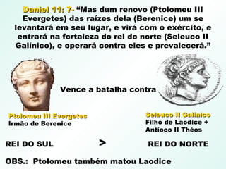 Daniel 11: 7-Daniel 11: 7- “Mas dum renovo (Ptolomeu III
Evergetes) das raízes dela (Berenice) um se
levantará em seu lugar, e virá com o exército, e
entrará na fortaleza do rei do norte (Seleuco II
Galínico), e operará contra eles e prevalecerá.”
Seleuco II GalínicoSeleuco II Galínico
Filho de Laodice +
Antíoco II Théos
Ptolomeu III EvergetesPtolomeu III Evergetes
Irmão de Berenice
Vence a batalha contra
REI DO SUL > REI DO NORTE
OBS.: Ptolomeu também matou Laodice
 
